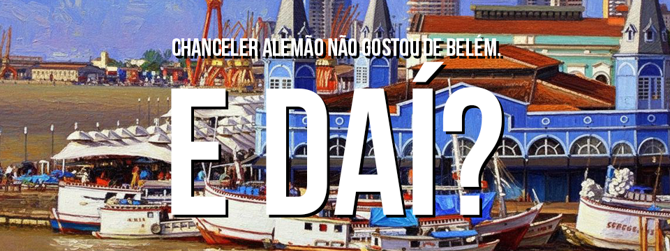 CHANCELER ALEMÃO NÃO GOSTOU DE BELÉM. E DAÍ?