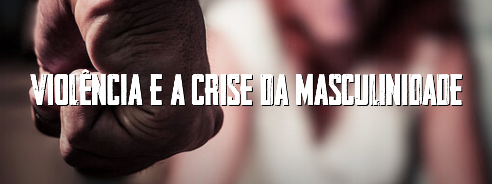 VIOLÊNCIA E A CRISE DA MASCULINIDADE